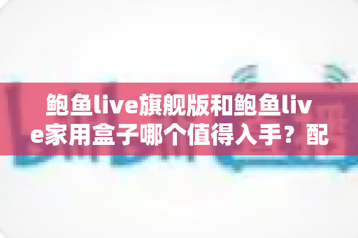 鲍鱼live旗舰版和鲍鱼live家用盒子哪个值得入手？配置、体验、性价比全维度深度对比与选购指南