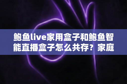 鲍鱼live家用盒子和鲍鱼智能直播盒子怎么共存？家庭多设备直播体验完整指南