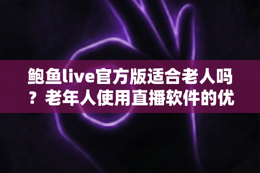 鲍鱼live官方版适合老人吗？老年人使用直播软件的优势、风险与实用指南全面解析