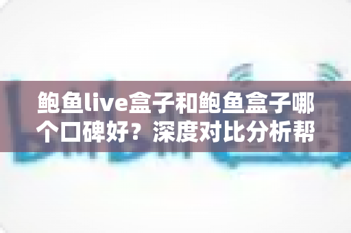 鲍鱼live盒子和鲍鱼盒子哪个口碑好？深度对比分析帮你选对不踩坑