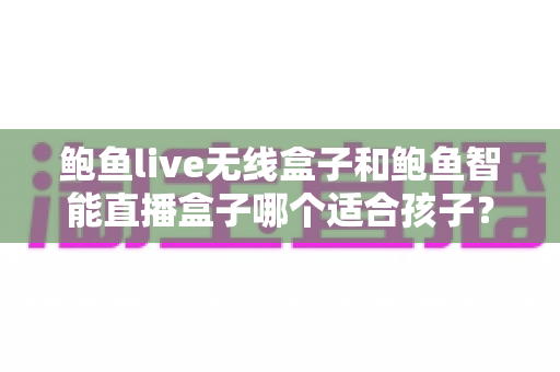 鲍鱼live无线盒子和鲍鱼智能直播盒子哪个适合孩子?家长最关心的选购对比与安全使用指南 鲍鱼live无线盒子和鲍鱼智能直播盒子哪个适合孩子?家长最关心的选购对比与安全使用指南