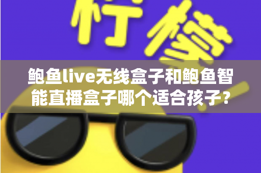 鲍鱼live无线盒子和鲍鱼智能直播盒子哪个适合孩子?家长最关心的选购对比与安全使用指南 鲍鱼live无线盒子和鲍鱼智能直播盒子哪个适合孩子?家长最关心的选购对比与安全使用指南