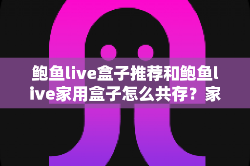 鲍鱼live盒子推荐和鲍鱼live家用盒子怎么共存?家庭影音多设备流畅运行全攻略 鲍鱼live盒子推荐和鲍鱼live家用盒子怎么共存?家庭影音多设备流畅运行全攻略