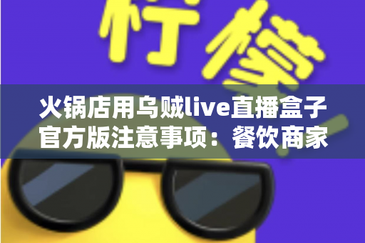 火锅店用乌贼live直播盒子官方版注意事项:餐饮商家必看的合规直播全攻略 火锅店用乌贼live直播盒子官方版注意事项:餐饮商家必看的合规直播全攻略