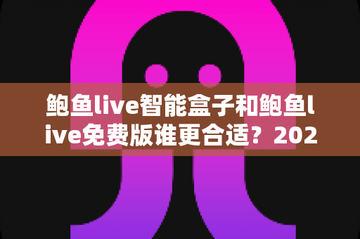 鲍鱼live智能盒子和鲍鱼live免费版谁更合适？2025年全方位对比选购指南