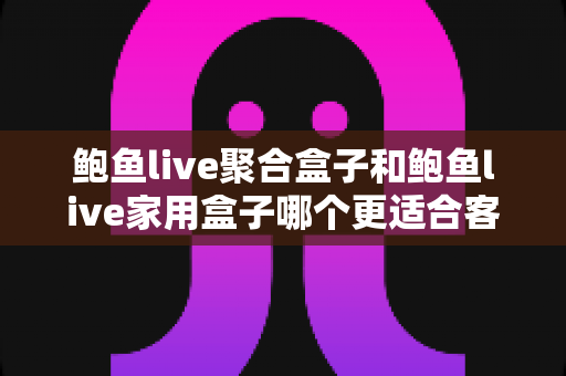 鲍鱼live聚合盒子和鲍鱼live家用盒子哪个更适合客厅？全面解析帮你选对不踩坑