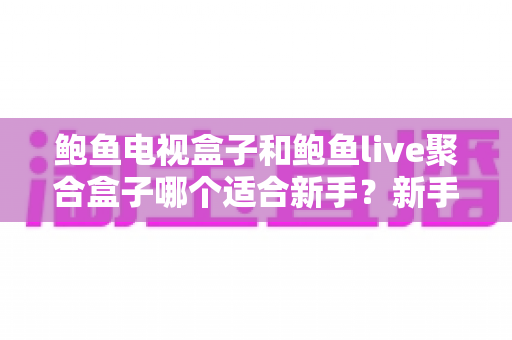 鲍鱼电视盒子和鲍鱼live聚合盒子哪个适合新手?新手选购完全指南与深度对比 鲍鱼电视盒子和鲍鱼live聚合盒子哪个适合新手?新手选购完全指南与深度对比