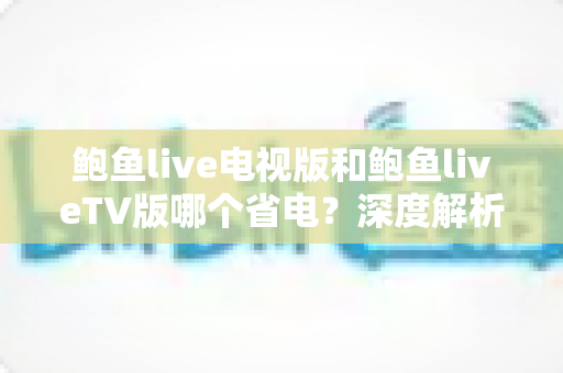 鲍鱼live电视版和鲍鱼liveTV版哪个省电？深度解析两款版本功耗差异与实用省电攻略