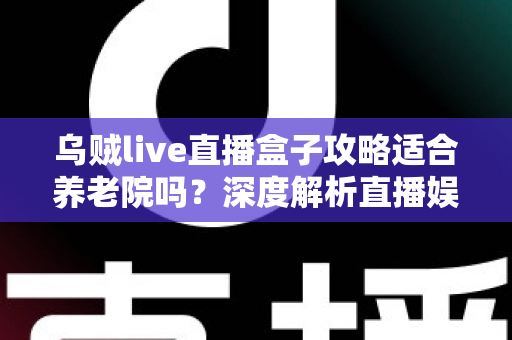乌贼live直播盒子攻略适合养老院吗？深度解析直播娱乐在养老机构中的实用价值与操作指南