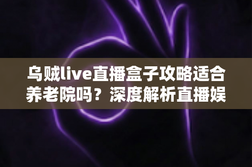 乌贼live直播盒子攻略适合养老院吗？深度解析直播娱乐在养老机构中的实用价值与操作指南