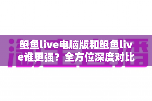 鲍鱼live电脑版和鲍鱼live谁更强？全方位深度对比评测帮你选对版本