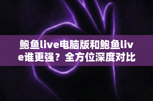 鲍鱼live电脑版和鲍鱼live谁更强？全方位深度对比评测帮你选对版本