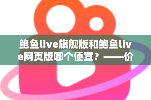 鲍鱼live旗舰版和鲍鱼live网页版哪个便宜?——价格差异全解析与高性价比选择指南 鲍鱼live旗舰版和鲍鱼live网页版哪个便宜?——价格差异全解析与高性价比选择指南