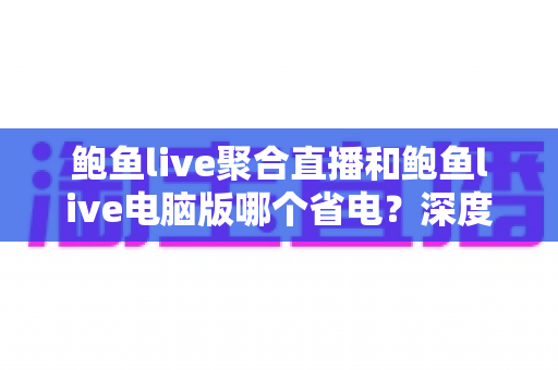 鲍鱼live聚合直播和鲍鱼live电脑版哪个省电？深度功耗对比与实用省电攻略全解析