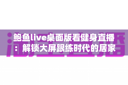 鲍鱼live桌面版看健身直播：解锁大屏跟练时代的居家健身新方式