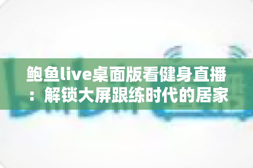 鲍鱼live桌面版看健身直播：解锁大屏跟练时代的居家健身新方式