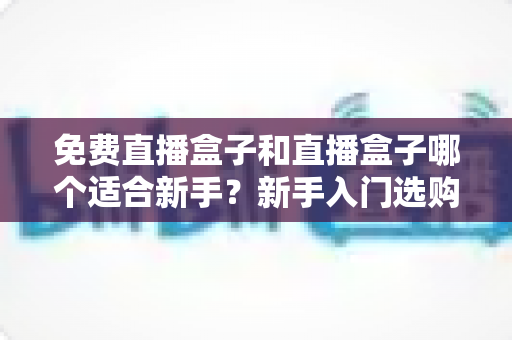 免费直播盒子和直播盒子哪个适合新手？新手入门选购与避坑全指南