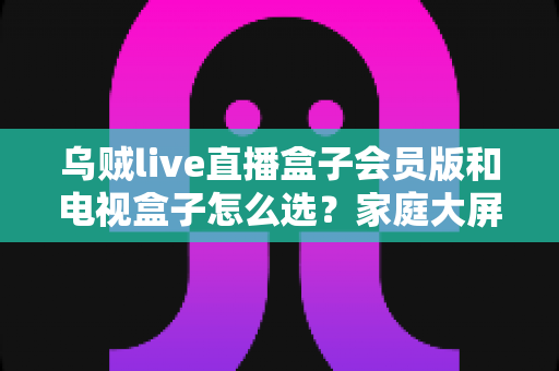 乌贼live直播盒子会员版和电视盒子怎么选?家庭大屏观影设备选购完全指南 乌贼live直播盒子会员版和电视盒子怎么选?家庭大屏观影设备选购完全指南