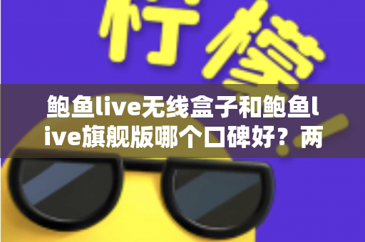 鲍鱼live无线盒子和鲍鱼live旗舰版哪个口碑好？两款热门设备口碑深度对比与选购全攻略