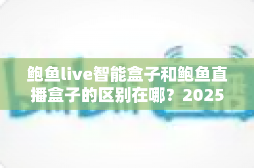 鲍鱼live智能盒子和鲍鱼直播盒子的区别在哪?2025最新选购对比指南帮你一次看懂 鲍鱼live智能盒子和鲍鱼直播盒子的区别在哪?2025最新选购对比指南帮你一次看懂