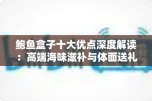 鲍鱼盒子十大优点深度解读:高端海味滋补与体面送礼的明智之选 鲍鱼盒子十大优点深度解读:高端海味滋补与体面送礼的明智之选