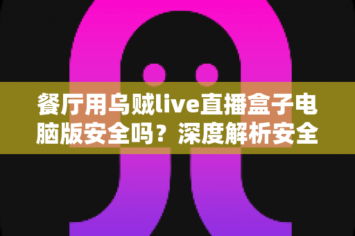 餐厅用乌贼live直播盒子电脑版安全吗？深度解析安全风险、防范措施与餐饮直播经营价值
