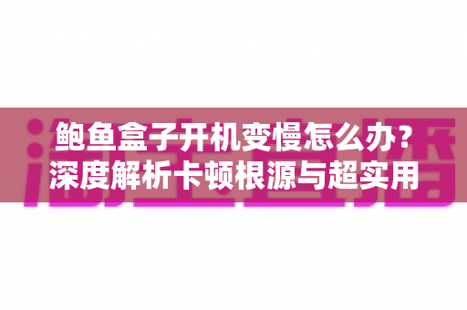 鲍鱼盒子开机变慢怎么办？深度解析卡顿根源与超实用提速指南，让老盒子秒速焕新
