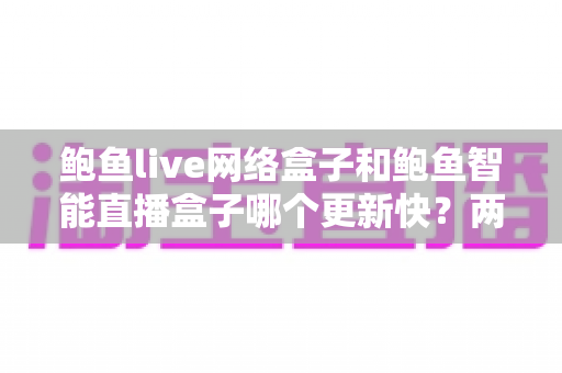 鲍鱼live网络盒子和鲍鱼智能直播盒子哪个更新快？两大盒子更新速度全对比与实用选购指南