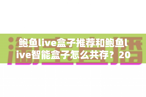 鲍鱼live盒子推荐和鲍鱼live智能盒子怎么共存?2025年最新选购攻略与双开设置全解析 鲍鱼live盒子推荐和鲍鱼live智能盒子怎么共存?2025年最新选购攻略与双开设置全解析