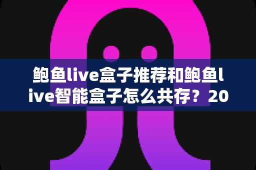 鲍鱼live盒子推荐和鲍鱼live智能盒子怎么共存?2025年最新选购攻略与双开设置全解析 鲍鱼live盒子推荐和鲍鱼live智能盒子怎么共存?2025年最新选购攻略与双开设置全解析