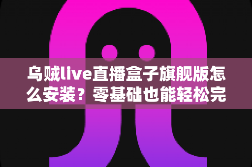 乌贼live直播盒子旗舰版怎么安装？零基础也能轻松完成的完整安装教程