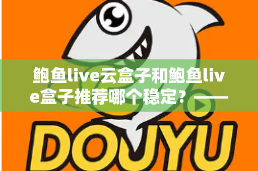 鲍鱼live云盒子和鲍鱼live盒子推荐哪个稳定?——稳定性深度对比与实用选购全指南 鲍鱼live云盒子和鲍鱼live盒子推荐哪个稳定?——稳定性深度对比与实用选购全指南