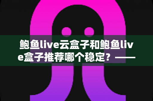 鲍鱼live云盒子和鲍鱼live盒子推荐哪个稳定?——稳定性深度对比与实用选购全指南 鲍鱼live云盒子和鲍鱼live盒子推荐哪个稳定?——稳定性深度对比与实用选购全指南