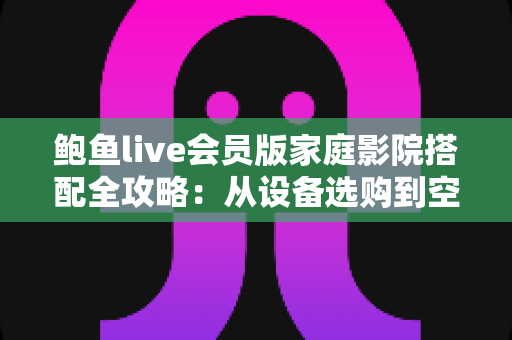 鲍鱼live会员版家庭影院搭配全攻略：从设备选购到空间布局，轻松打造沉浸式私人观影空间