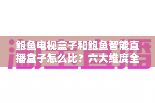鲍鱼电视盒子和鲍鱼智能直播盒子怎么比？六大维度全方位选购指南，帮你一次挑对不踩坑
