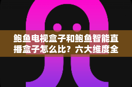鲍鱼电视盒子和鲍鱼智能直播盒子怎么比？六大维度全方位选购指南，帮你一次挑对不踩坑