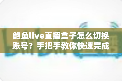 鲍鱼live直播盒子怎么切换账号?手把手教你快速完成多账号管理 鲍鱼live直播盒子怎么切换账号?手把手教你快速完成多账号管理