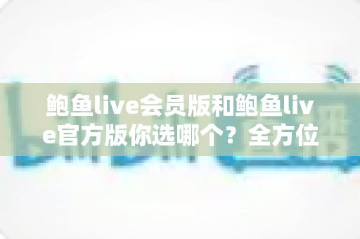 鲍鱼live会员版和鲍鱼live官方版你选哪个？全方位对比分析与明智选择指南