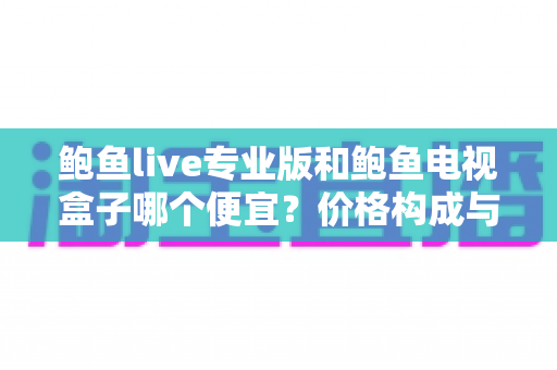 鲍鱼live专业版和鲍鱼电视盒子哪个便宜？价格构成与选购性价比全解析