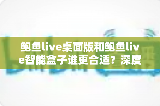 鲍鱼live桌面版和鲍鱼live智能盒子谁更合适?深度对比分析与选购指南 鲍鱼live桌面版和鲍鱼live智能盒子谁更合适?深度对比分析与选购指南