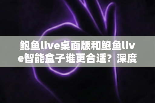 鲍鱼live桌面版和鲍鱼live智能盒子谁更合适?深度对比分析与选购指南 鲍鱼live桌面版和鲍鱼live智能盒子谁更合适?深度对比分析与选购指南