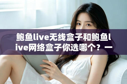 鲍鱼live无线盒子和鲍鱼live网络盒子你选哪个？一文看懂差异，选对家庭影音好帮手