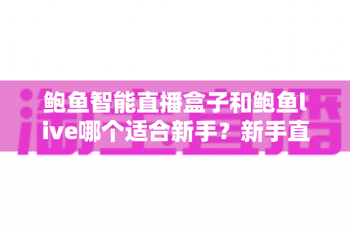 鲍鱼智能直播盒子和鲍鱼live哪个适合新手？新手直播工具深度对比与选择全攻略