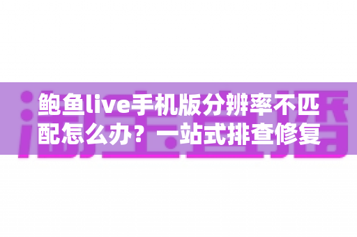 鲍鱼live手机版分辨率不匹配怎么办？一站式排查修复指南与实用技巧分享