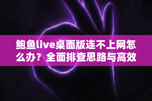 鲍鱼live桌面版连不上网怎么办？全面排查思路与高效解决技巧一站式指南