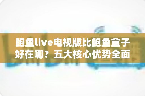 鲍鱼live电视版比鲍鱼盒子好在哪？五大核心优势全面对比解析