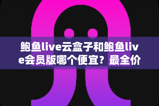 鲍鱼live云盒子和鲍鱼live会员版哪个便宜?最全价格对比与省钱选购指南 鲍鱼live云盒子和鲍鱼live会员版哪个便宜?最全价格对比与省钱选购指南