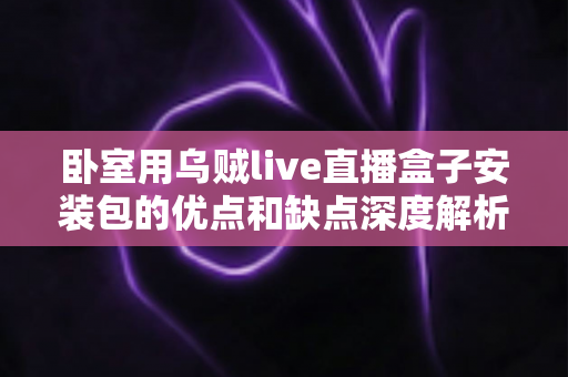 卧室用乌贼live直播盒子安装包的优点和缺点深度解析：安装前必读的使用指南与风险提示