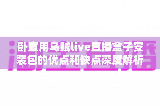 卧室用乌贼live直播盒子安装包的优点和缺点深度解析：安装前必读的使用指南与风险提示