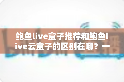 鲍鱼live盒子推荐和鲍鱼live云盒子的区别在哪?一文看懂核心差异,选对机型不踩坑 鲍鱼live盒子推荐和鲍鱼live云盒子的区别在哪?一文看懂核心差异,选对机型不踩坑